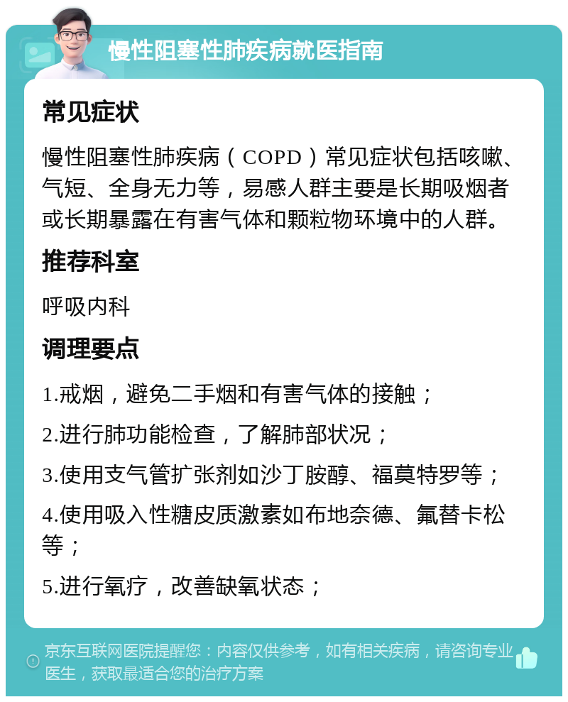 慢性阻塞性肺疾病就医指南 常见症状 慢性阻塞性肺疾病（COPD）常见症状包括咳嗽、气短、全身无力等，易感人群主要是长期吸烟者或长期暴露在有害气体和颗粒物环境中的人群。 推荐科室 呼吸内科 调理要点 1.戒烟，避免二手烟和有害气体的接触； 2.进行肺功能检查，了解肺部状况； 3.使用支气管扩张剂如沙丁胺醇、福莫特罗等； 4.使用吸入性糖皮质激素如布地奈德、氟替卡松等； 5.进行氧疗，改善缺氧状态；