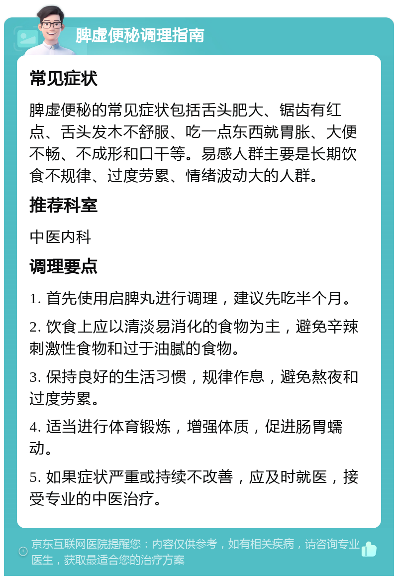 脾虚便秘调理指南 常见症状 脾虚便秘的常见症状包括舌头肥大、锯齿有红点、舌头发木不舒服、吃一点东西就胃胀、大便不畅、不成形和口干等。易感人群主要是长期饮食不规律、过度劳累、情绪波动大的人群。 推荐科室 中医内科 调理要点 1. 首先使用启脾丸进行调理，建议先吃半个月。 2. 饮食上应以清淡易消化的食物为主，避免辛辣刺激性食物和过于油腻的食物。 3. 保持良好的生活习惯，规律作息，避免熬夜和过度劳累。 4. 适当进行体育锻炼，增强体质，促进肠胃蠕动。 5. 如果症状严重或持续不改善，应及时就医，接受专业的中医治疗。