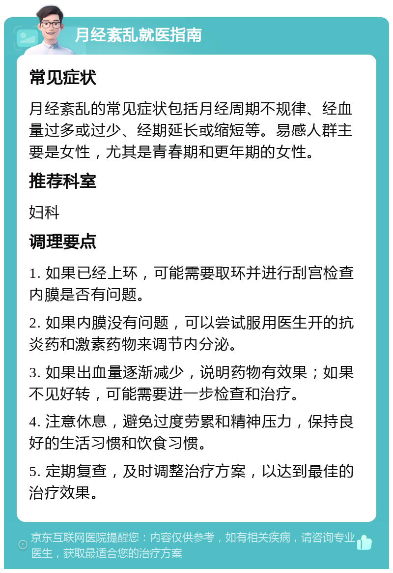 月经紊乱就医指南 常见症状 月经紊乱的常见症状包括月经周期不规律、经血量过多或过少、经期延长或缩短等。易感人群主要是女性，尤其是青春期和更年期的女性。 推荐科室 妇科 调理要点 1. 如果已经上环，可能需要取环并进行刮宫检查内膜是否有问题。 2. 如果内膜没有问题，可以尝试服用医生开的抗炎药和激素药物来调节内分泌。 3. 如果出血量逐渐减少，说明药物有效果；如果不见好转，可能需要进一步检查和治疗。 4. 注意休息，避免过度劳累和精神压力，保持良好的生活习惯和饮食习惯。 5. 定期复查，及时调整治疗方案，以达到最佳的治疗效果。