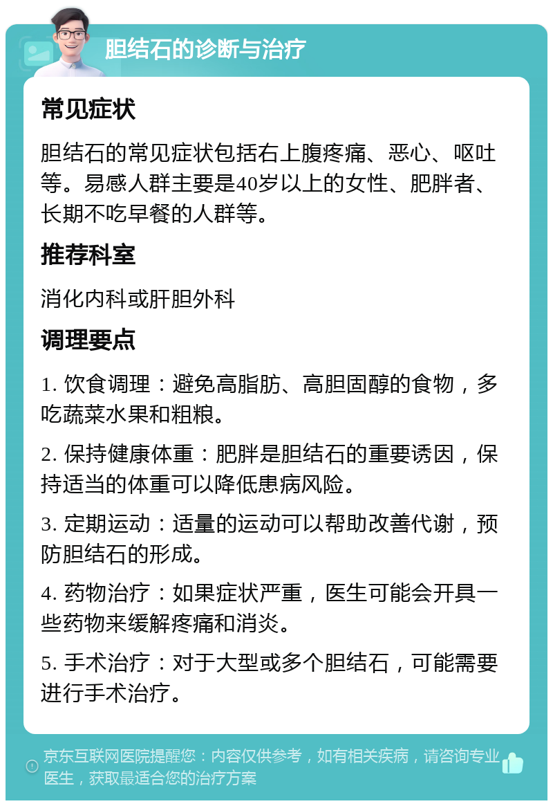 胆结石的诊断与治疗 常见症状 胆结石的常见症状包括右上腹疼痛、恶心、呕吐等。易感人群主要是40岁以上的女性、肥胖者、长期不吃早餐的人群等。 推荐科室 消化内科或肝胆外科 调理要点 1. 饮食调理：避免高脂肪、高胆固醇的食物，多吃蔬菜水果和粗粮。 2. 保持健康体重：肥胖是胆结石的重要诱因，保持适当的体重可以降低患病风险。 3. 定期运动：适量的运动可以帮助改善代谢，预防胆结石的形成。 4. 药物治疗：如果症状严重，医生可能会开具一些药物来缓解疼痛和消炎。 5. 手术治疗：对于大型或多个胆结石，可能需要进行手术治疗。