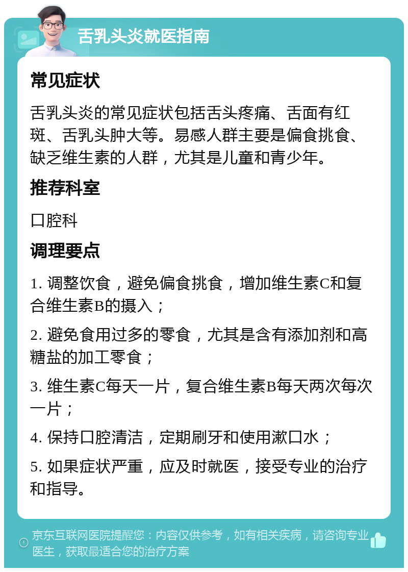 舌乳头炎就医指南 常见症状 舌乳头炎的常见症状包括舌头疼痛、舌面有红斑、舌乳头肿大等。易感人群主要是偏食挑食、缺乏维生素的人群，尤其是儿童和青少年。 推荐科室 口腔科 调理要点 1. 调整饮食，避免偏食挑食，增加维生素C和复合维生素B的摄入； 2. 避免食用过多的零食，尤其是含有添加剂和高糖盐的加工零食； 3. 维生素C每天一片，复合维生素B每天两次每次一片； 4. 保持口腔清洁，定期刷牙和使用漱口水； 5. 如果症状严重，应及时就医，接受专业的治疗和指导。