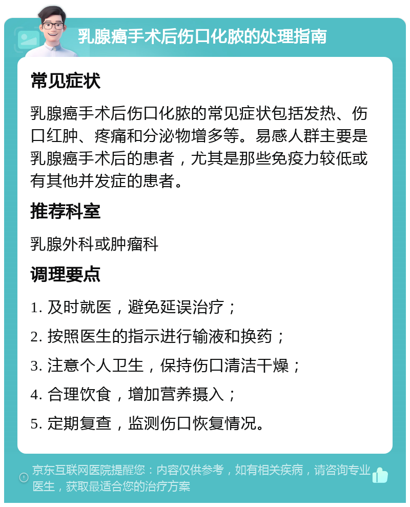 乳腺癌手术后伤口化脓的处理指南 常见症状 乳腺癌手术后伤口化脓的常见症状包括发热、伤口红肿、疼痛和分泌物增多等。易感人群主要是乳腺癌手术后的患者，尤其是那些免疫力较低或有其他并发症的患者。 推荐科室 乳腺外科或肿瘤科 调理要点 1. 及时就医，避免延误治疗； 2. 按照医生的指示进行输液和换药； 3. 注意个人卫生，保持伤口清洁干燥； 4. 合理饮食，增加营养摄入； 5. 定期复查，监测伤口恢复情况。