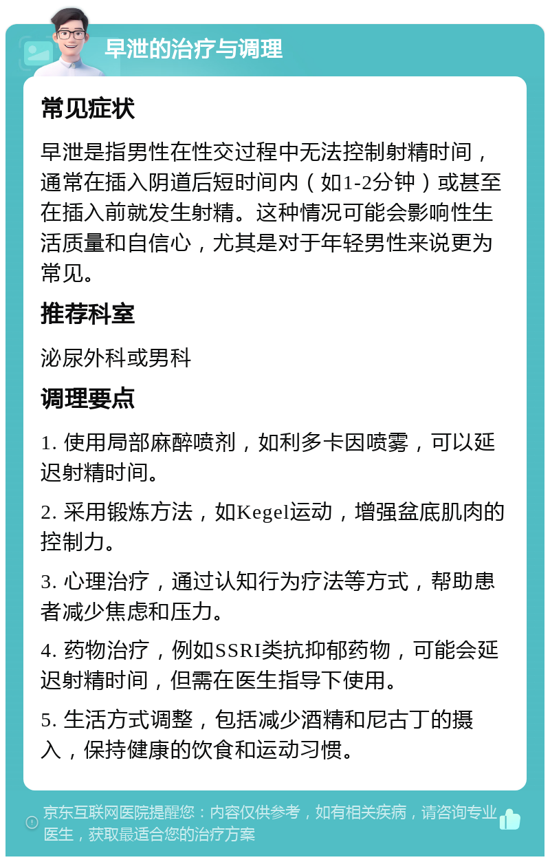 早泄的治疗与调理 常见症状 早泄是指男性在性交过程中无法控制射精时间，通常在插入阴道后短时间内（如1-2分钟）或甚至在插入前就发生射精。这种情况可能会影响性生活质量和自信心，尤其是对于年轻男性来说更为常见。 推荐科室 泌尿外科或男科 调理要点 1. 使用局部麻醉喷剂，如利多卡因喷雾，可以延迟射精时间。 2. 采用锻炼方法，如Kegel运动，增强盆底肌肉的控制力。 3. 心理治疗，通过认知行为疗法等方式，帮助患者减少焦虑和压力。 4. 药物治疗，例如SSRI类抗抑郁药物，可能会延迟射精时间，但需在医生指导下使用。 5. 生活方式调整，包括减少酒精和尼古丁的摄入，保持健康的饮食和运动习惯。