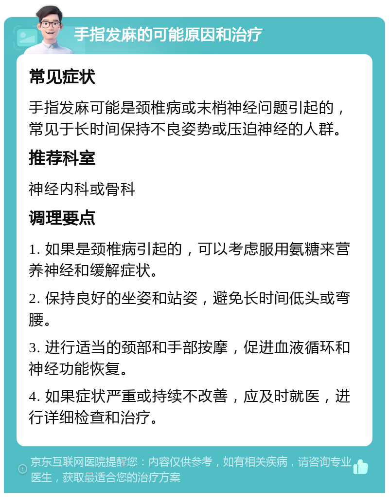 手指发麻的可能原因和治疗 常见症状 手指发麻可能是颈椎病或末梢神经问题引起的，常见于长时间保持不良姿势或压迫神经的人群。 推荐科室 神经内科或骨科 调理要点 1. 如果是颈椎病引起的，可以考虑服用氨糖来营养神经和缓解症状。 2. 保持良好的坐姿和站姿，避免长时间低头或弯腰。 3. 进行适当的颈部和手部按摩，促进血液循环和神经功能恢复。 4. 如果症状严重或持续不改善，应及时就医，进行详细检查和治疗。