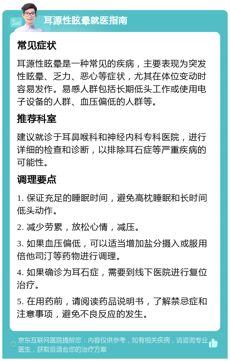 耳源性眩晕就医指南 常见症状 耳源性眩晕是一种常见的疾病，主要表现为突发性眩晕、乏力、恶心等症状，尤其在体位变动时容易发作。易感人群包括长期低头工作或使用电子设备的人群、血压偏低的人群等。 推荐科室 建议就诊于耳鼻喉科和神经内科专科医院，进行详细的检查和诊断，以排除耳石症等严重疾病的可能性。 调理要点 1. 保证充足的睡眠时间，避免高枕睡眠和长时间低头动作。 2. 减少劳累，放松心情，减压。 3. 如果血压偏低，可以适当增加盐分摄入或服用倍他司汀等药物进行调理。 4. 如果确诊为耳石症，需要到线下医院进行复位治疗。 5. 在用药前，请阅读药品说明书，了解禁忌症和注意事项，避免不良反应的发生。