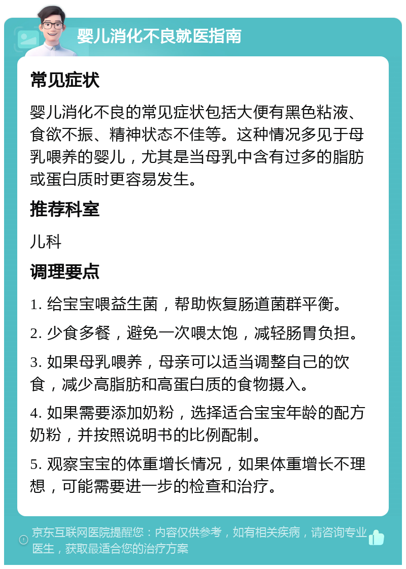 婴儿消化不良就医指南 常见症状 婴儿消化不良的常见症状包括大便有黑色粘液、食欲不振、精神状态不佳等。这种情况多见于母乳喂养的婴儿，尤其是当母乳中含有过多的脂肪或蛋白质时更容易发生。 推荐科室 儿科 调理要点 1. 给宝宝喂益生菌，帮助恢复肠道菌群平衡。 2. 少食多餐，避免一次喂太饱，减轻肠胃负担。 3. 如果母乳喂养，母亲可以适当调整自己的饮食，减少高脂肪和高蛋白质的食物摄入。 4. 如果需要添加奶粉，选择适合宝宝年龄的配方奶粉，并按照说明书的比例配制。 5. 观察宝宝的体重增长情况，如果体重增长不理想，可能需要进一步的检查和治疗。