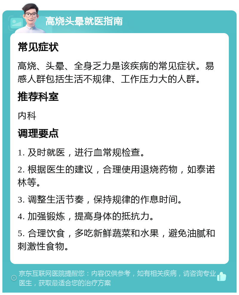 高烧头晕就医指南 常见症状 高烧、头晕、全身乏力是该疾病的常见症状。易感人群包括生活不规律、工作压力大的人群。 推荐科室 内科 调理要点 1. 及时就医，进行血常规检查。 2. 根据医生的建议，合理使用退烧药物，如泰诺林等。 3. 调整生活节奏，保持规律的作息时间。 4. 加强锻炼，提高身体的抵抗力。 5. 合理饮食，多吃新鲜蔬菜和水果，避免油腻和刺激性食物。