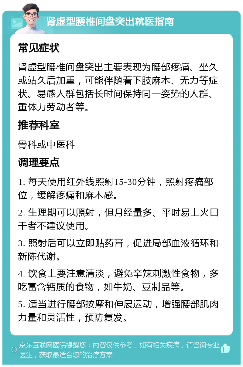 肾虚型腰椎间盘突出就医指南 常见症状 肾虚型腰椎间盘突出主要表现为腰部疼痛、坐久或站久后加重，可能伴随着下肢麻木、无力等症状。易感人群包括长时间保持同一姿势的人群、重体力劳动者等。 推荐科室 骨科或中医科 调理要点 1. 每天使用红外线照射15-30分钟，照射疼痛部位，缓解疼痛和麻木感。 2. 生理期可以照射，但月经量多、平时易上火口干者不建议使用。 3. 照射后可以立即贴药膏，促进局部血液循环和新陈代谢。 4. 饮食上要注意清淡，避免辛辣刺激性食物，多吃富含钙质的食物，如牛奶、豆制品等。 5. 适当进行腰部按摩和伸展运动，增强腰部肌肉力量和灵活性，预防复发。