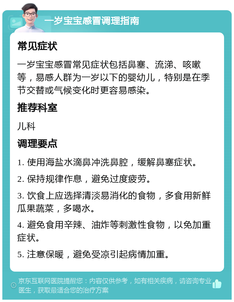 一岁宝宝感冒调理指南 常见症状 一岁宝宝感冒常见症状包括鼻塞、流涕、咳嗽等，易感人群为一岁以下的婴幼儿，特别是在季节交替或气候变化时更容易感染。 推荐科室 儿科 调理要点 1. 使用海盐水滴鼻冲洗鼻腔，缓解鼻塞症状。 2. 保持规律作息，避免过度疲劳。 3. 饮食上应选择清淡易消化的食物，多食用新鲜瓜果蔬菜，多喝水。 4. 避免食用辛辣、油炸等刺激性食物，以免加重症状。 5. 注意保暖，避免受凉引起病情加重。