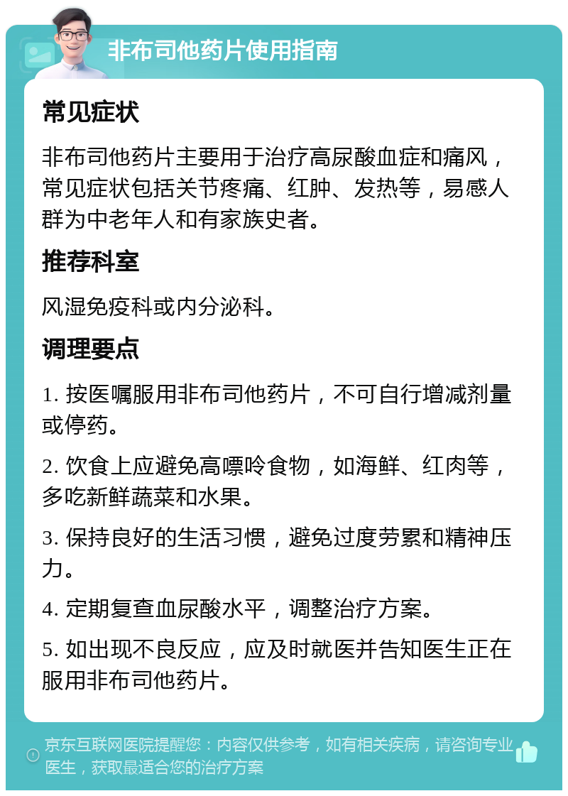 非布司他药片使用指南 常见症状 非布司他药片主要用于治疗高尿酸血症和痛风，常见症状包括关节疼痛、红肿、发热等，易感人群为中老年人和有家族史者。 推荐科室 风湿免疫科或内分泌科。 调理要点 1. 按医嘱服用非布司他药片，不可自行增减剂量或停药。 2. 饮食上应避免高嘌呤食物，如海鲜、红肉等，多吃新鲜蔬菜和水果。 3. 保持良好的生活习惯，避免过度劳累和精神压力。 4. 定期复查血尿酸水平，调整治疗方案。 5. 如出现不良反应，应及时就医并告知医生正在服用非布司他药片。