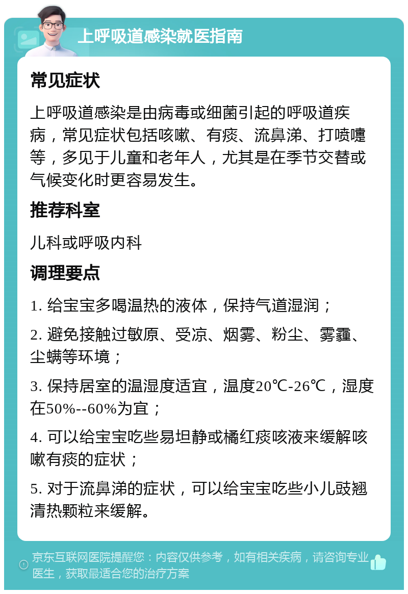 上呼吸道感染就医指南 常见症状 上呼吸道感染是由病毒或细菌引起的呼吸道疾病，常见症状包括咳嗽、有痰、流鼻涕、打喷嚏等，多见于儿童和老年人，尤其是在季节交替或气候变化时更容易发生。 推荐科室 儿科或呼吸内科 调理要点 1. 给宝宝多喝温热的液体，保持气道湿润； 2. 避免接触过敏原、受凉、烟雾、粉尘、雾霾、尘螨等环境； 3. 保持居室的温湿度适宜，温度20℃-26℃，湿度在50%--60%为宜； 4. 可以给宝宝吃些易坦静或橘红痰咳液来缓解咳嗽有痰的症状； 5. 对于流鼻涕的症状，可以给宝宝吃些小儿豉翘清热颗粒来缓解。