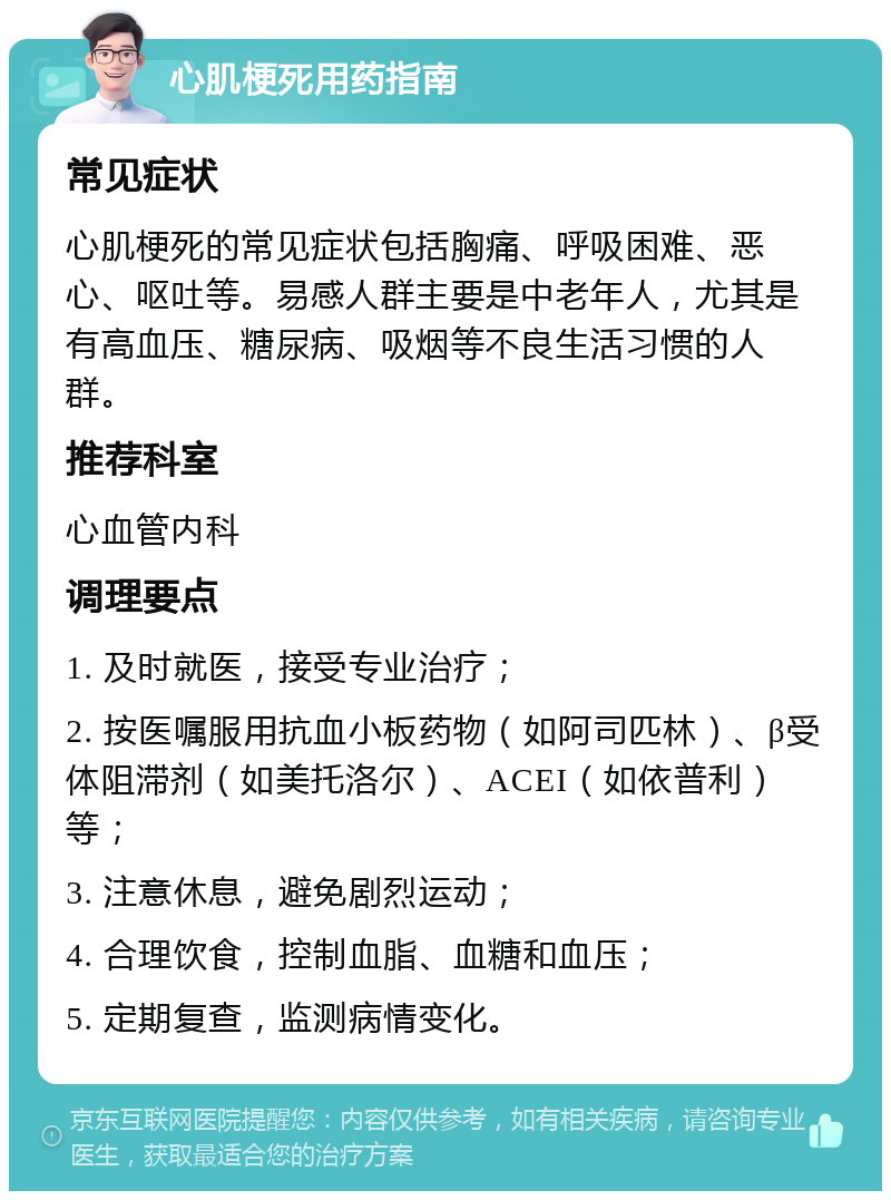 心肌梗死用药指南 常见症状 心肌梗死的常见症状包括胸痛、呼吸困难、恶心、呕吐等。易感人群主要是中老年人，尤其是有高血压、糖尿病、吸烟等不良生活习惯的人群。 推荐科室 心血管内科 调理要点 1. 及时就医，接受专业治疗； 2. 按医嘱服用抗血小板药物（如阿司匹林）、β受体阻滞剂（如美托洛尔）、ACEI（如依普利）等； 3. 注意休息，避免剧烈运动； 4. 合理饮食，控制血脂、血糖和血压； 5. 定期复查，监测病情变化。