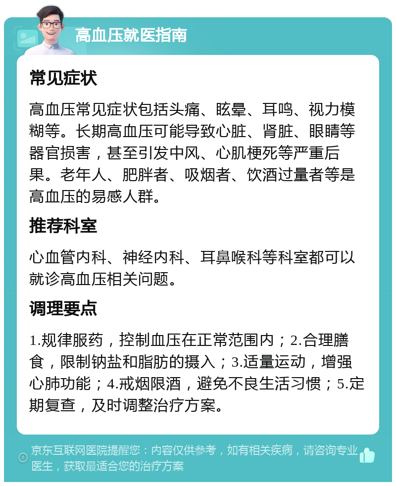 高血压就医指南 常见症状 高血压常见症状包括头痛、眩晕、耳鸣、视力模糊等。长期高血压可能导致心脏、肾脏、眼睛等器官损害，甚至引发中风、心肌梗死等严重后果。老年人、肥胖者、吸烟者、饮酒过量者等是高血压的易感人群。 推荐科室 心血管内科、神经内科、耳鼻喉科等科室都可以就诊高血压相关问题。 调理要点 1.规律服药，控制血压在正常范围内；2.合理膳食，限制钠盐和脂肪的摄入；3.适量运动，增强心肺功能；4.戒烟限酒，避免不良生活习惯；5.定期复查，及时调整治疗方案。