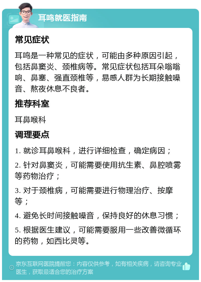 耳鸣就医指南 常见症状 耳鸣是一种常见的症状，可能由多种原因引起，包括鼻窦炎、颈椎病等。常见症状包括耳朵嗡嗡响、鼻塞、强直颈椎等，易感人群为长期接触噪音、熬夜休息不良者。 推荐科室 耳鼻喉科 调理要点 1. 就诊耳鼻喉科，进行详细检查，确定病因； 2. 针对鼻窦炎，可能需要使用抗生素、鼻腔喷雾等药物治疗； 3. 对于颈椎病，可能需要进行物理治疗、按摩等； 4. 避免长时间接触噪音，保持良好的休息习惯； 5. 根据医生建议，可能需要服用一些改善微循环的药物，如西比灵等。