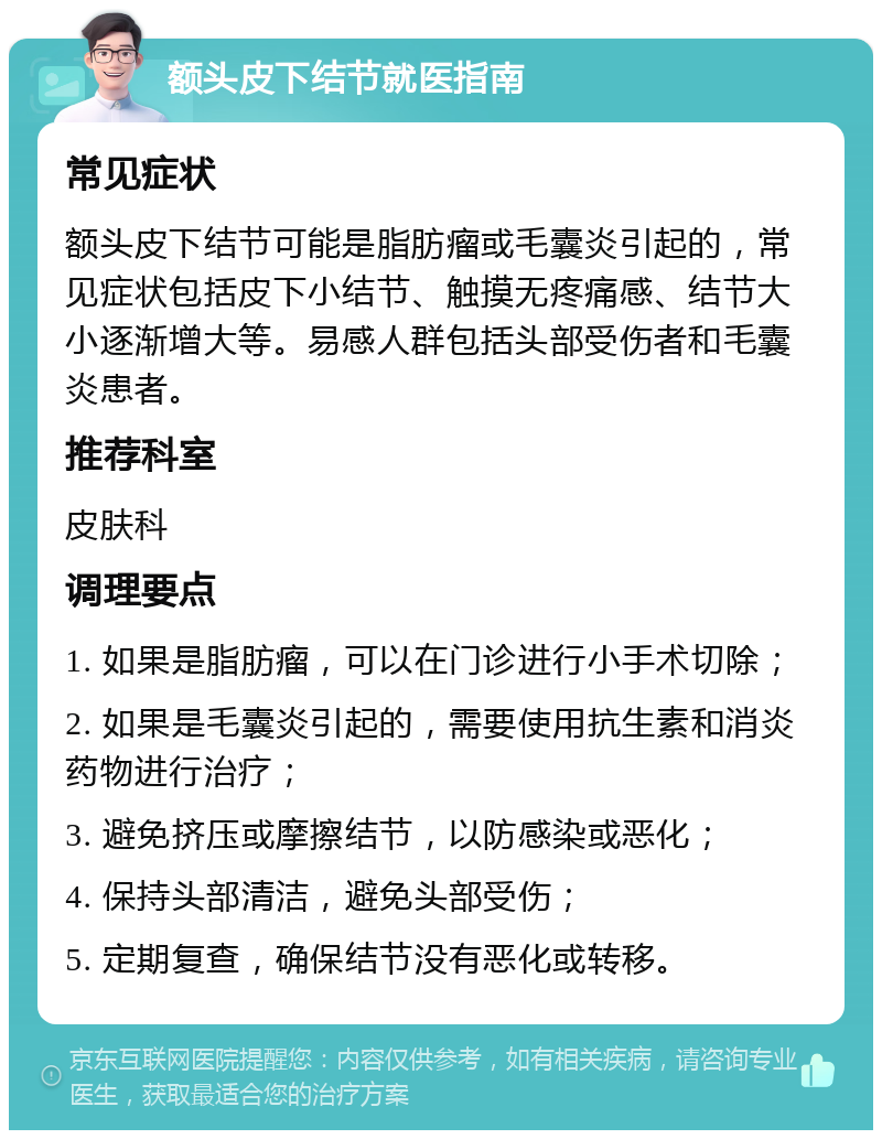 额头皮下结节就医指南 常见症状 额头皮下结节可能是脂肪瘤或毛囊炎引起的，常见症状包括皮下小结节、触摸无疼痛感、结节大小逐渐增大等。易感人群包括头部受伤者和毛囊炎患者。 推荐科室 皮肤科 调理要点 1. 如果是脂肪瘤，可以在门诊进行小手术切除； 2. 如果是毛囊炎引起的，需要使用抗生素和消炎药物进行治疗； 3. 避免挤压或摩擦结节，以防感染或恶化； 4. 保持头部清洁，避免头部受伤； 5. 定期复查，确保结节没有恶化或转移。