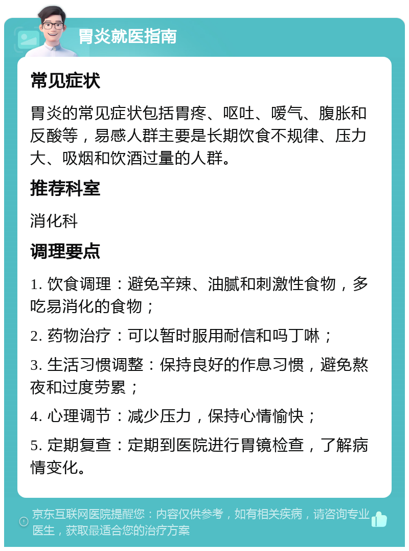 胃炎就医指南 常见症状 胃炎的常见症状包括胃疼、呕吐、嗳气、腹胀和反酸等，易感人群主要是长期饮食不规律、压力大、吸烟和饮酒过量的人群。 推荐科室 消化科 调理要点 1. 饮食调理：避免辛辣、油腻和刺激性食物，多吃易消化的食物； 2. 药物治疗：可以暂时服用耐信和吗丁啉； 3. 生活习惯调整：保持良好的作息习惯，避免熬夜和过度劳累； 4. 心理调节：减少压力，保持心情愉快； 5. 定期复查：定期到医院进行胃镜检查，了解病情变化。