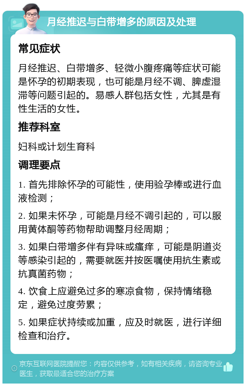 月经推迟与白带增多的原因及处理 常见症状 月经推迟、白带增多、轻微小腹疼痛等症状可能是怀孕的初期表现，也可能是月经不调、脾虚湿滞等问题引起的。易感人群包括女性，尤其是有性生活的女性。 推荐科室 妇科或计划生育科 调理要点 1. 首先排除怀孕的可能性，使用验孕棒或进行血液检测； 2. 如果未怀孕，可能是月经不调引起的，可以服用黄体酮等药物帮助调整月经周期； 3. 如果白带增多伴有异味或瘙痒，可能是阴道炎等感染引起的，需要就医并按医嘱使用抗生素或抗真菌药物； 4. 饮食上应避免过多的寒凉食物，保持情绪稳定，避免过度劳累； 5. 如果症状持续或加重，应及时就医，进行详细检查和治疗。