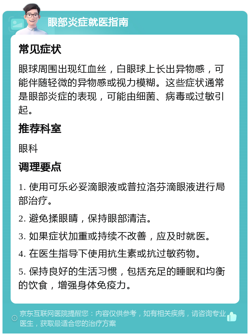 眼部炎症就医指南 常见症状 眼球周围出现红血丝，白眼球上长出异物感，可能伴随轻微的异物感或视力模糊。这些症状通常是眼部炎症的表现，可能由细菌、病毒或过敏引起。 推荐科室 眼科 调理要点 1. 使用可乐必妥滴眼液或普拉洛芬滴眼液进行局部治疗。 2. 避免揉眼睛，保持眼部清洁。 3. 如果症状加重或持续不改善，应及时就医。 4. 在医生指导下使用抗生素或抗过敏药物。 5. 保持良好的生活习惯，包括充足的睡眠和均衡的饮食，增强身体免疫力。