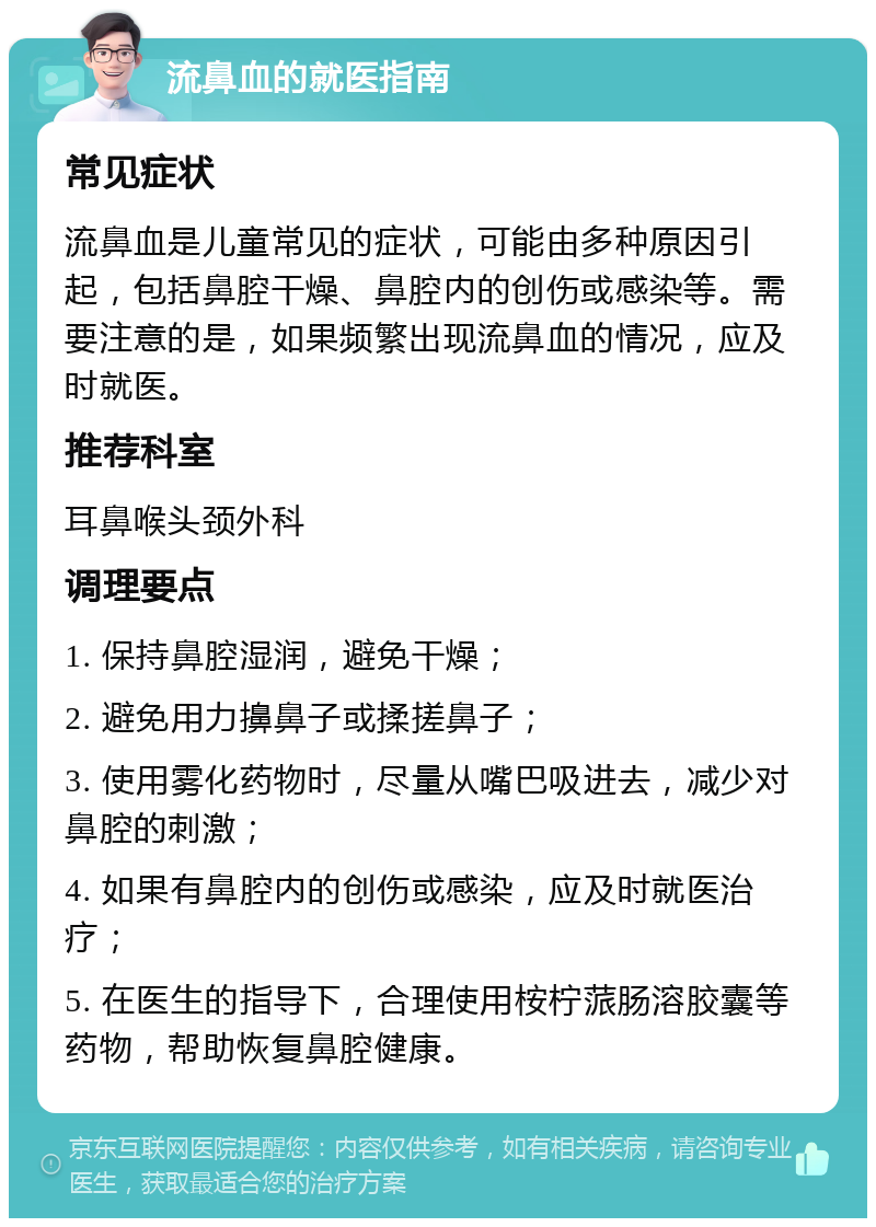 流鼻血的就医指南 常见症状 流鼻血是儿童常见的症状，可能由多种原因引起，包括鼻腔干燥、鼻腔内的创伤或感染等。需要注意的是，如果频繁出现流鼻血的情况，应及时就医。 推荐科室 耳鼻喉头颈外科 调理要点 1. 保持鼻腔湿润，避免干燥； 2. 避免用力擤鼻子或揉搓鼻子； 3. 使用雾化药物时，尽量从嘴巴吸进去，减少对鼻腔的刺激； 4. 如果有鼻腔内的创伤或感染，应及时就医治疗； 5. 在医生的指导下，合理使用桉柠蒎肠溶胶囊等药物，帮助恢复鼻腔健康。