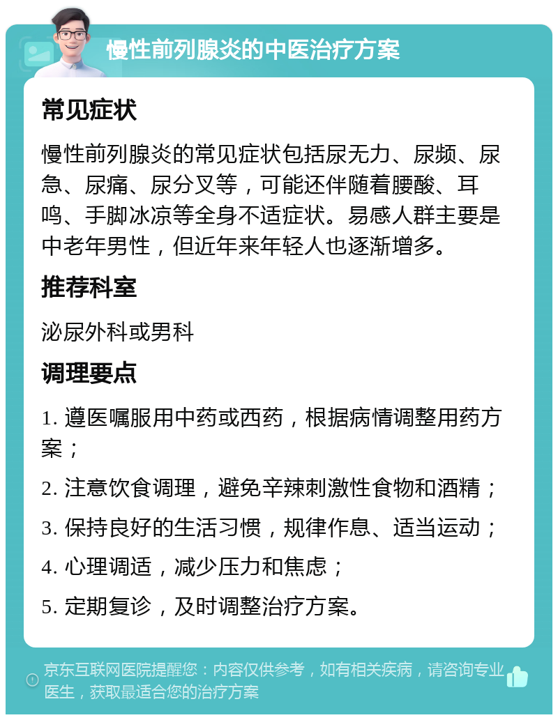 慢性前列腺炎的中医治疗方案 常见症状 慢性前列腺炎的常见症状包括尿无力、尿频、尿急、尿痛、尿分叉等，可能还伴随着腰酸、耳鸣、手脚冰凉等全身不适症状。易感人群主要是中老年男性，但近年来年轻人也逐渐增多。 推荐科室 泌尿外科或男科 调理要点 1. 遵医嘱服用中药或西药，根据病情调整用药方案； 2. 注意饮食调理，避免辛辣刺激性食物和酒精； 3. 保持良好的生活习惯，规律作息、适当运动； 4. 心理调适，减少压力和焦虑； 5. 定期复诊，及时调整治疗方案。