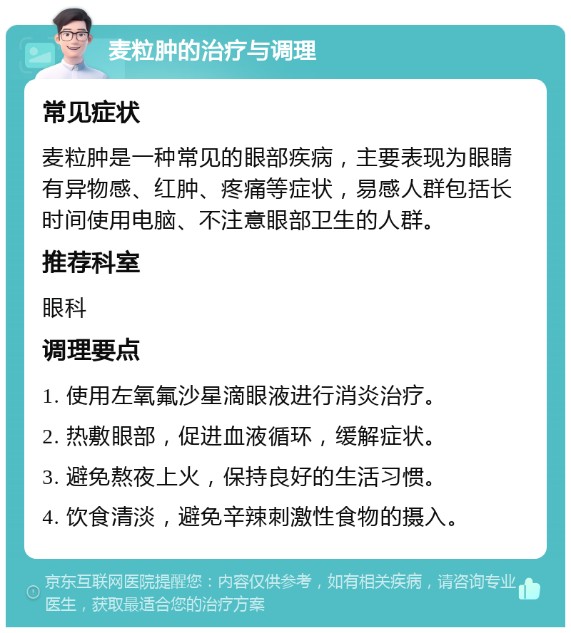 麦粒肿的治疗与调理 常见症状 麦粒肿是一种常见的眼部疾病，主要表现为眼睛有异物感、红肿、疼痛等症状，易感人群包括长时间使用电脑、不注意眼部卫生的人群。 推荐科室 眼科 调理要点 1. 使用左氧氟沙星滴眼液进行消炎治疗。 2. 热敷眼部，促进血液循环，缓解症状。 3. 避免熬夜上火，保持良好的生活习惯。 4. 饮食清淡，避免辛辣刺激性食物的摄入。