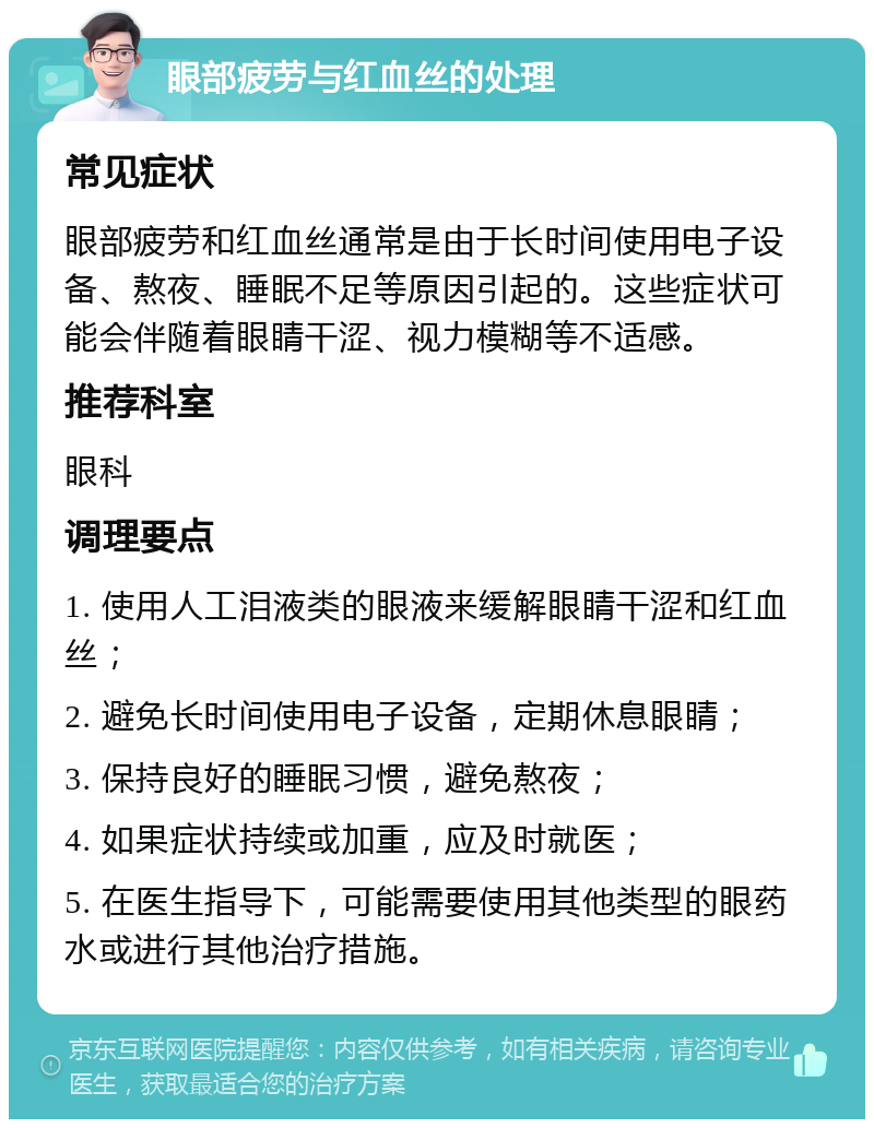 眼部疲劳与红血丝的处理 常见症状 眼部疲劳和红血丝通常是由于长时间使用电子设备、熬夜、睡眠不足等原因引起的。这些症状可能会伴随着眼睛干涩、视力模糊等不适感。 推荐科室 眼科 调理要点 1. 使用人工泪液类的眼液来缓解眼睛干涩和红血丝； 2. 避免长时间使用电子设备，定期休息眼睛； 3. 保持良好的睡眠习惯，避免熬夜； 4. 如果症状持续或加重，应及时就医； 5. 在医生指导下，可能需要使用其他类型的眼药水或进行其他治疗措施。