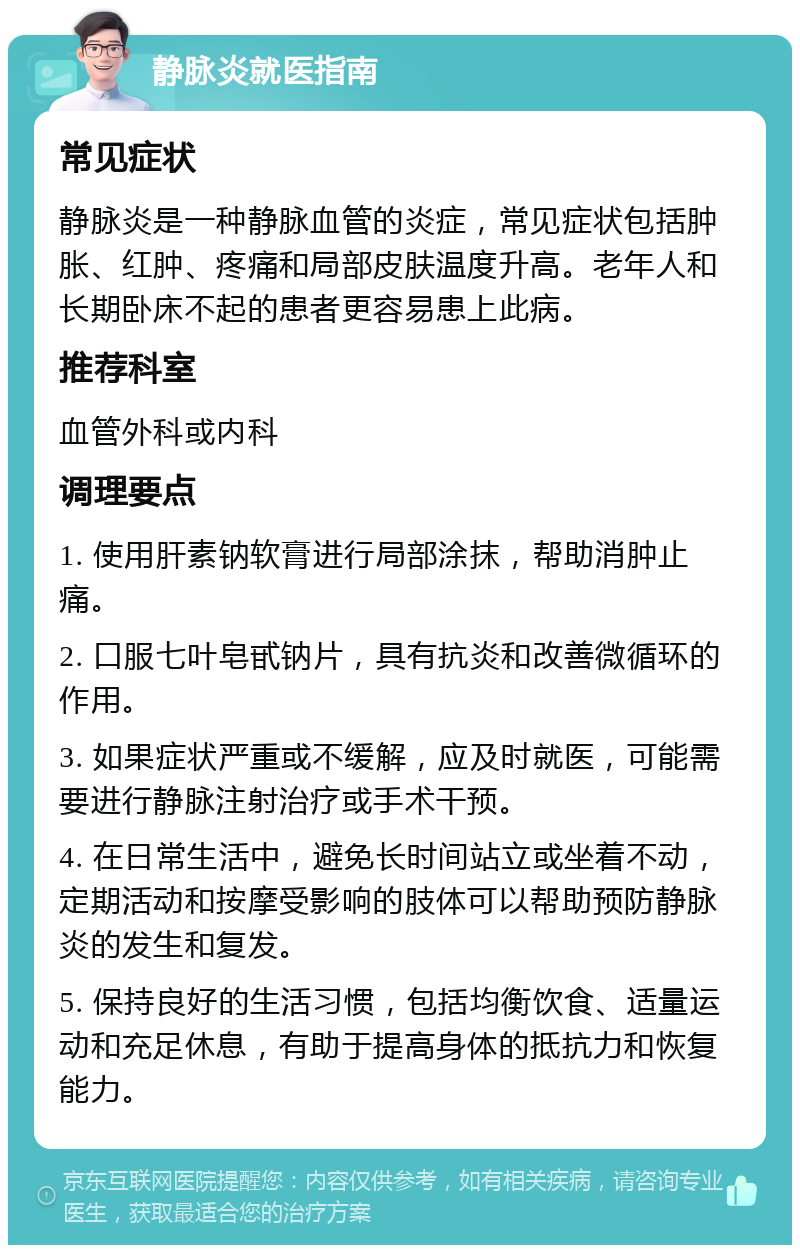 静脉炎就医指南 常见症状 静脉炎是一种静脉血管的炎症，常见症状包括肿胀、红肿、疼痛和局部皮肤温度升高。老年人和长期卧床不起的患者更容易患上此病。 推荐科室 血管外科或内科 调理要点 1. 使用肝素钠软膏进行局部涂抹，帮助消肿止痛。 2. 口服七叶皂甙钠片，具有抗炎和改善微循环的作用。 3. 如果症状严重或不缓解，应及时就医，可能需要进行静脉注射治疗或手术干预。 4. 在日常生活中，避免长时间站立或坐着不动，定期活动和按摩受影响的肢体可以帮助预防静脉炎的发生和复发。 5. 保持良好的生活习惯，包括均衡饮食、适量运动和充足休息，有助于提高身体的抵抗力和恢复能力。