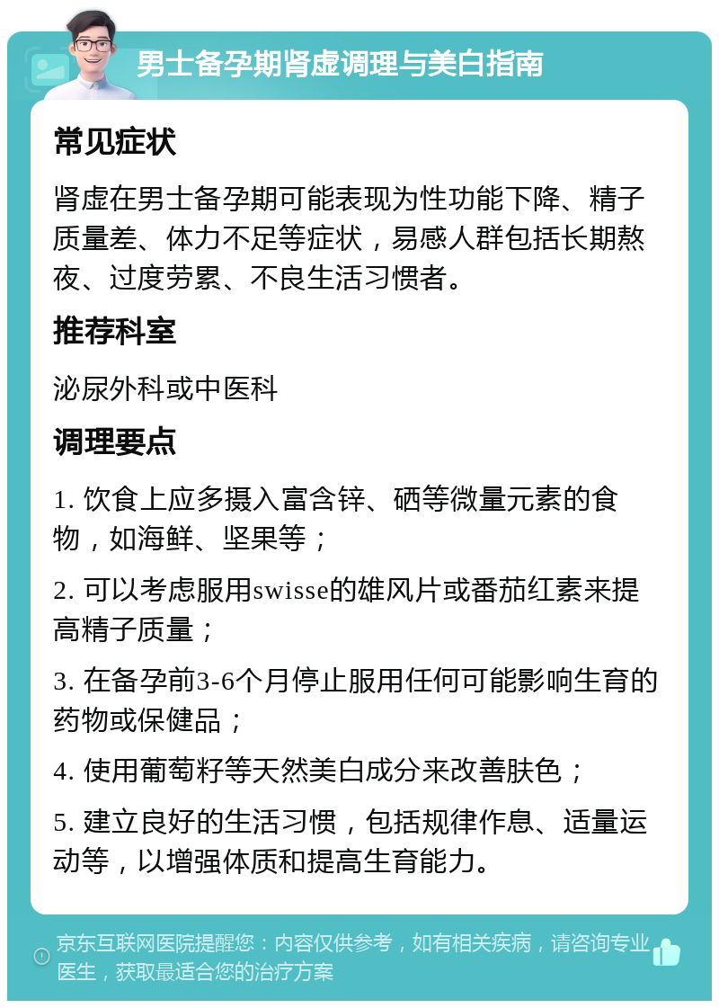 男士备孕期肾虚调理与美白指南 常见症状 肾虚在男士备孕期可能表现为性功能下降、精子质量差、体力不足等症状，易感人群包括长期熬夜、过度劳累、不良生活习惯者。 推荐科室 泌尿外科或中医科 调理要点 1. 饮食上应多摄入富含锌、硒等微量元素的食物，如海鲜、坚果等； 2. 可以考虑服用swisse的雄风片或番茄红素来提高精子质量； 3. 在备孕前3-6个月停止服用任何可能影响生育的药物或保健品； 4. 使用葡萄籽等天然美白成分来改善肤色； 5. 建立良好的生活习惯，包括规律作息、适量运动等，以增强体质和提高生育能力。