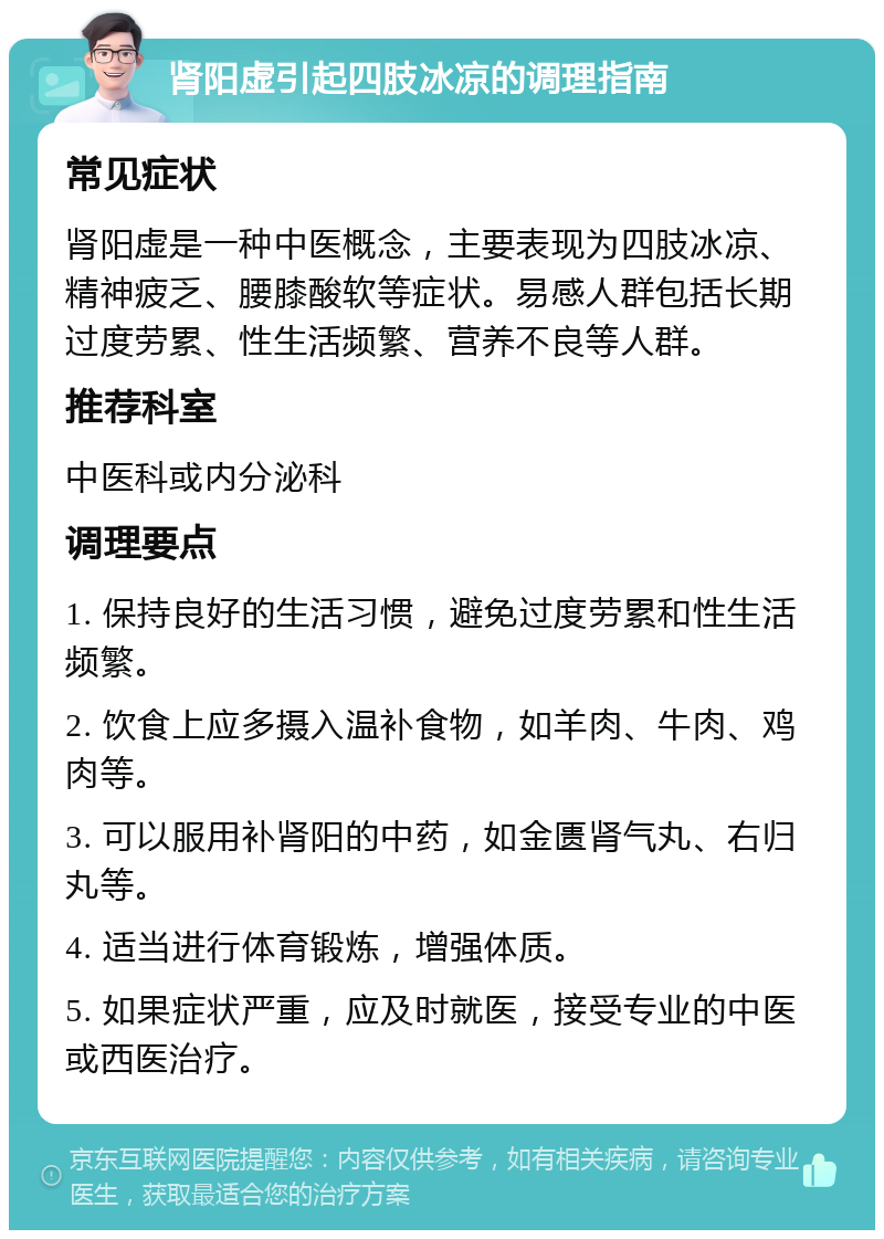 肾阳虚引起四肢冰凉的调理指南 常见症状 肾阳虚是一种中医概念，主要表现为四肢冰凉、精神疲乏、腰膝酸软等症状。易感人群包括长期过度劳累、性生活频繁、营养不良等人群。 推荐科室 中医科或内分泌科 调理要点 1. 保持良好的生活习惯，避免过度劳累和性生活频繁。 2. 饮食上应多摄入温补食物，如羊肉、牛肉、鸡肉等。 3. 可以服用补肾阳的中药，如金匮肾气丸、右归丸等。 4. 适当进行体育锻炼，增强体质。 5. 如果症状严重，应及时就医，接受专业的中医或西医治疗。