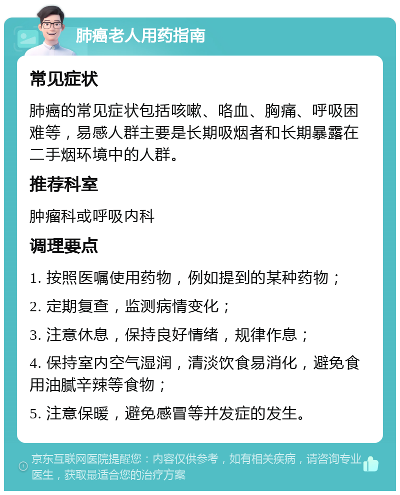 肺癌老人用药指南 常见症状 肺癌的常见症状包括咳嗽、咯血、胸痛、呼吸困难等，易感人群主要是长期吸烟者和长期暴露在二手烟环境中的人群。 推荐科室 肿瘤科或呼吸内科 调理要点 1. 按照医嘱使用药物，例如提到的某种药物； 2. 定期复查，监测病情变化； 3. 注意休息，保持良好情绪，规律作息； 4. 保持室内空气湿润，清淡饮食易消化，避免食用油腻辛辣等食物； 5. 注意保暖，避免感冒等并发症的发生。