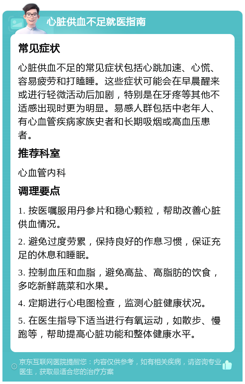 心脏供血不足就医指南 常见症状 心脏供血不足的常见症状包括心跳加速、心慌、容易疲劳和打瞌睡。这些症状可能会在早晨醒来或进行轻微活动后加剧，特别是在牙疼等其他不适感出现时更为明显。易感人群包括中老年人、有心血管疾病家族史者和长期吸烟或高血压患者。 推荐科室 心血管内科 调理要点 1. 按医嘱服用丹参片和稳心颗粒，帮助改善心脏供血情况。 2. 避免过度劳累，保持良好的作息习惯，保证充足的休息和睡眠。 3. 控制血压和血脂，避免高盐、高脂肪的饮食，多吃新鲜蔬菜和水果。 4. 定期进行心电图检查，监测心脏健康状况。 5. 在医生指导下适当进行有氧运动，如散步、慢跑等，帮助提高心脏功能和整体健康水平。