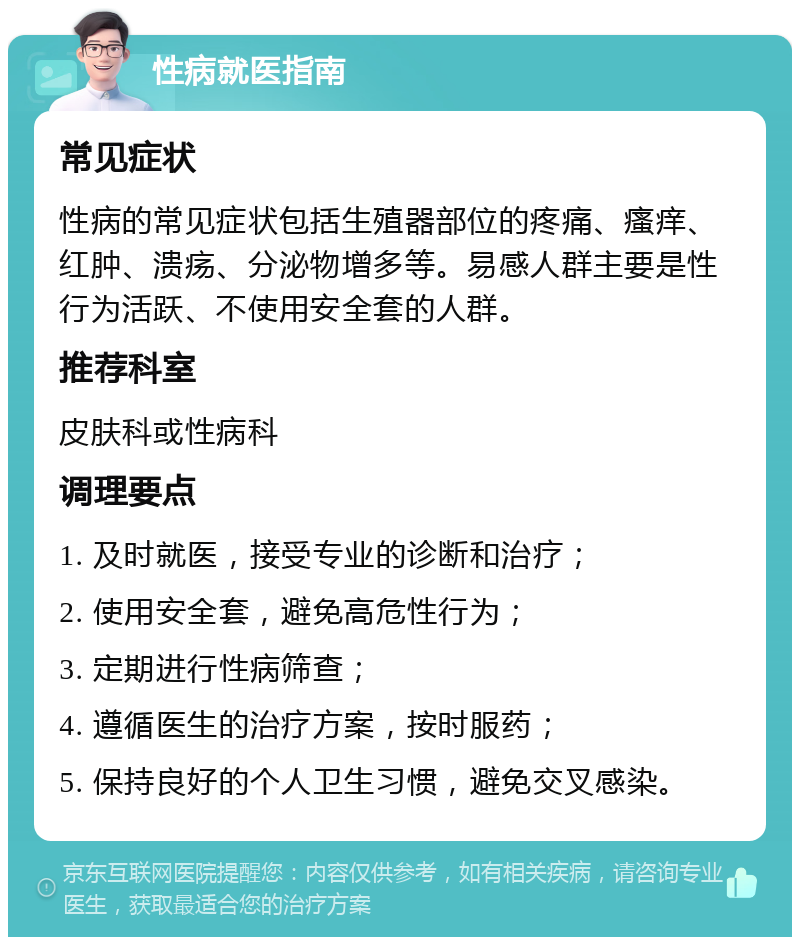 性病就医指南 常见症状 性病的常见症状包括生殖器部位的疼痛、瘙痒、红肿、溃疡、分泌物增多等。易感人群主要是性行为活跃、不使用安全套的人群。 推荐科室 皮肤科或性病科 调理要点 1. 及时就医，接受专业的诊断和治疗； 2. 使用安全套，避免高危性行为； 3. 定期进行性病筛查； 4. 遵循医生的治疗方案，按时服药； 5. 保持良好的个人卫生习惯，避免交叉感染。