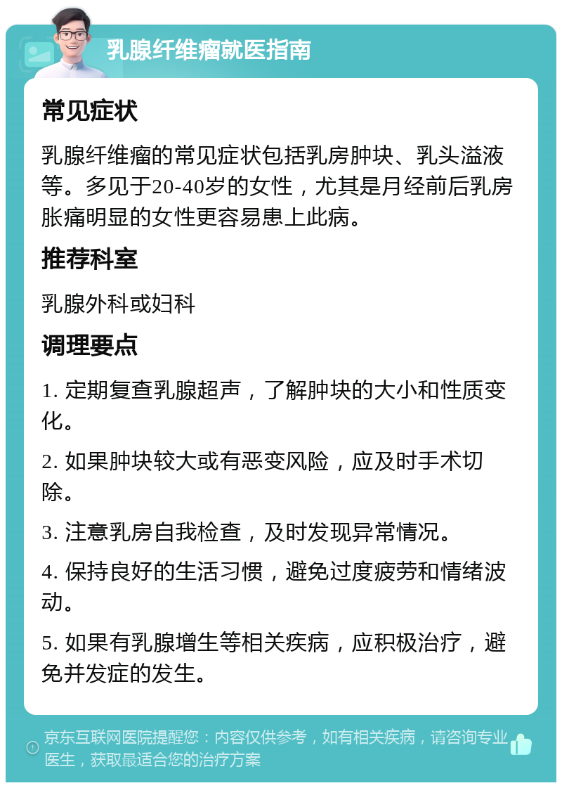 乳腺纤维瘤就医指南 常见症状 乳腺纤维瘤的常见症状包括乳房肿块、乳头溢液等。多见于20-40岁的女性，尤其是月经前后乳房胀痛明显的女性更容易患上此病。 推荐科室 乳腺外科或妇科 调理要点 1. 定期复查乳腺超声，了解肿块的大小和性质变化。 2. 如果肿块较大或有恶变风险，应及时手术切除。 3. 注意乳房自我检查，及时发现异常情况。 4. 保持良好的生活习惯，避免过度疲劳和情绪波动。 5. 如果有乳腺增生等相关疾病，应积极治疗，避免并发症的发生。