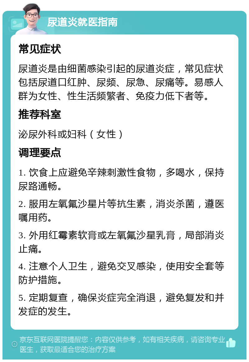 尿道炎就医指南 常见症状 尿道炎是由细菌感染引起的尿道炎症，常见症状包括尿道口红肿、尿频、尿急、尿痛等。易感人群为女性、性生活频繁者、免疫力低下者等。 推荐科室 泌尿外科或妇科（女性） 调理要点 1. 饮食上应避免辛辣刺激性食物，多喝水，保持尿路通畅。 2. 服用左氧氟沙星片等抗生素，消炎杀菌，遵医嘱用药。 3. 外用红霉素软膏或左氧氟沙星乳膏，局部消炎止痛。 4. 注意个人卫生，避免交叉感染，使用安全套等防护措施。 5. 定期复查，确保炎症完全消退，避免复发和并发症的发生。