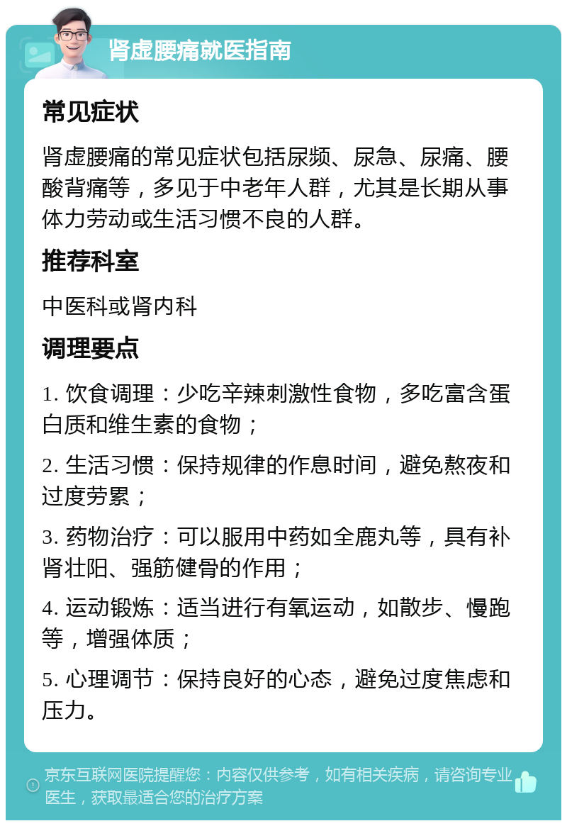 肾虚腰痛就医指南 常见症状 肾虚腰痛的常见症状包括尿频、尿急、尿痛、腰酸背痛等，多见于中老年人群，尤其是长期从事体力劳动或生活习惯不良的人群。 推荐科室 中医科或肾内科 调理要点 1. 饮食调理：少吃辛辣刺激性食物，多吃富含蛋白质和维生素的食物； 2. 生活习惯：保持规律的作息时间，避免熬夜和过度劳累； 3. 药物治疗：可以服用中药如全鹿丸等，具有补肾壮阳、强筋健骨的作用； 4. 运动锻炼：适当进行有氧运动，如散步、慢跑等，增强体质； 5. 心理调节：保持良好的心态，避免过度焦虑和压力。