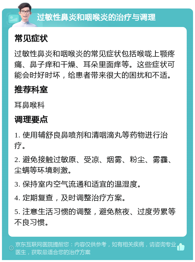 过敏性鼻炎和咽喉炎的治疗与调理 常见症状 过敏性鼻炎和咽喉炎的常见症状包括喉咙上颚疼痛、鼻子痒和干燥、耳朵里面痒等。这些症状可能会时好时坏，给患者带来很大的困扰和不适。 推荐科室 耳鼻喉科 调理要点 1. 使用辅舒良鼻喷剂和清咽滴丸等药物进行治疗。 2. 避免接触过敏原、受凉、烟雾、粉尘、雾霾、尘螨等环境刺激。 3. 保持室内空气流通和适宜的温湿度。 4. 定期复查，及时调整治疗方案。 5. 注意生活习惯的调整，避免熬夜、过度劳累等不良习惯。