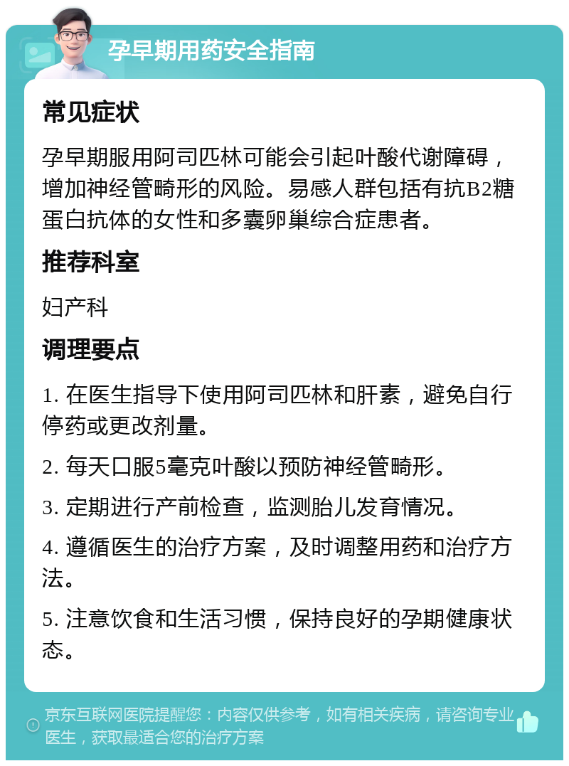 孕早期用药安全指南 常见症状 孕早期服用阿司匹林可能会引起叶酸代谢障碍，增加神经管畸形的风险。易感人群包括有抗B2糖蛋白抗体的女性和多囊卵巢综合症患者。 推荐科室 妇产科 调理要点 1. 在医生指导下使用阿司匹林和肝素，避免自行停药或更改剂量。 2. 每天口服5毫克叶酸以预防神经管畸形。 3. 定期进行产前检查，监测胎儿发育情况。 4. 遵循医生的治疗方案，及时调整用药和治疗方法。 5. 注意饮食和生活习惯，保持良好的孕期健康状态。