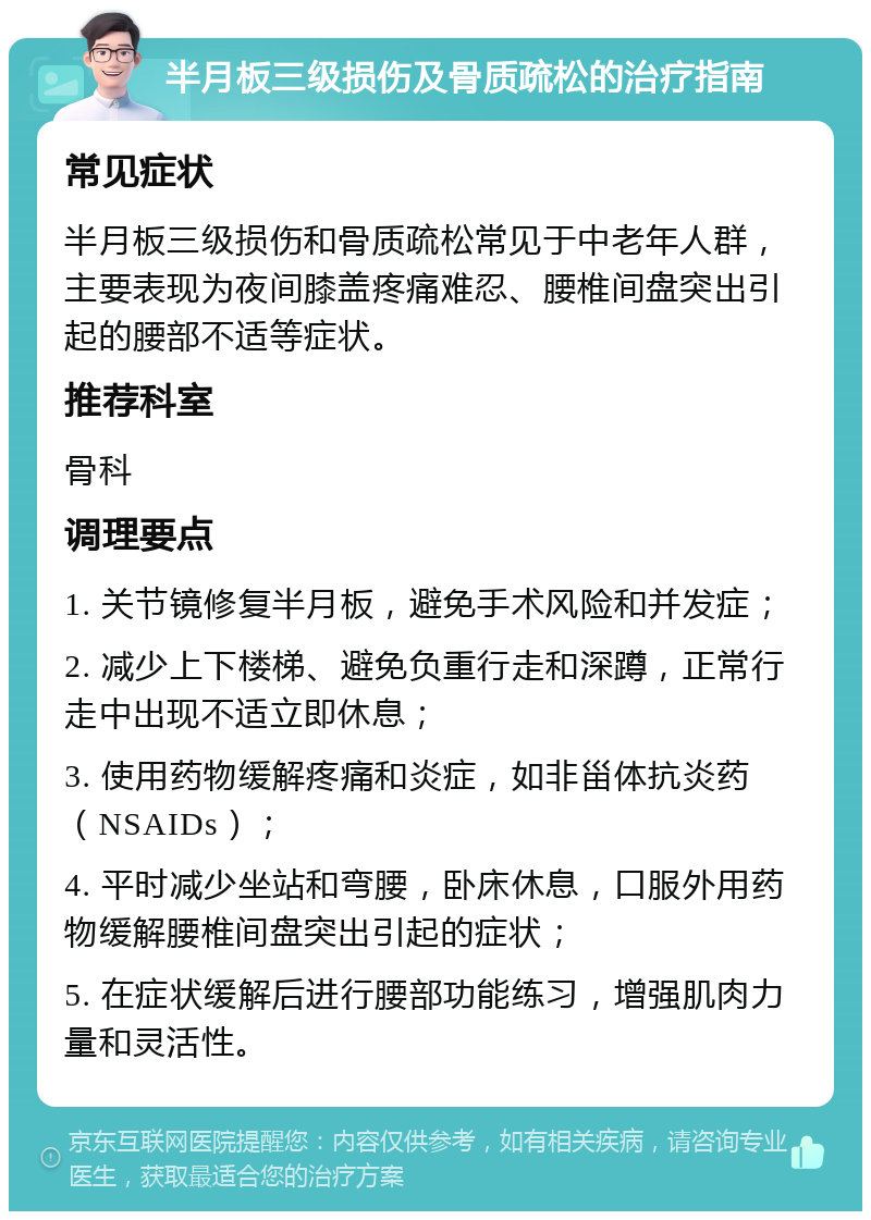 半月板三级损伤及骨质疏松的治疗指南 常见症状 半月板三级损伤和骨质疏松常见于中老年人群，主要表现为夜间膝盖疼痛难忍、腰椎间盘突出引起的腰部不适等症状。 推荐科室 骨科 调理要点 1. 关节镜修复半月板，避免手术风险和并发症； 2. 减少上下楼梯、避免负重行走和深蹲，正常行走中出现不适立即休息； 3. 使用药物缓解疼痛和炎症，如非甾体抗炎药（NSAIDs）； 4. 平时减少坐站和弯腰，卧床休息，口服外用药物缓解腰椎间盘突出引起的症状； 5. 在症状缓解后进行腰部功能练习，增强肌肉力量和灵活性。