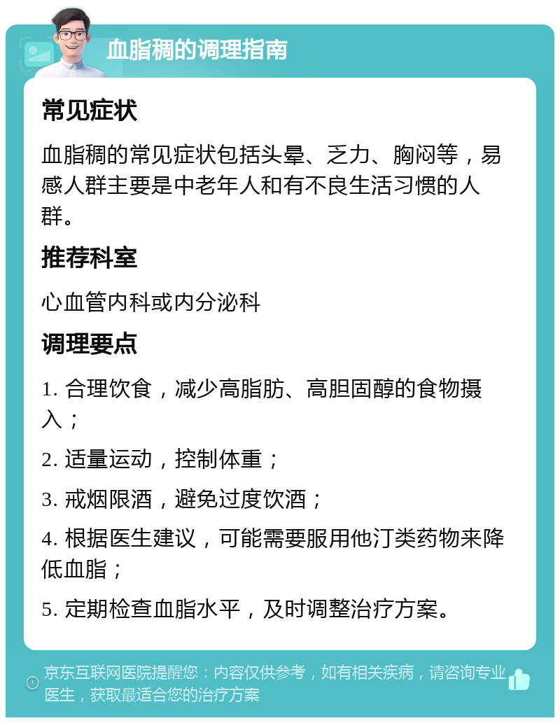 血脂稠的调理指南 常见症状 血脂稠的常见症状包括头晕、乏力、胸闷等，易感人群主要是中老年人和有不良生活习惯的人群。 推荐科室 心血管内科或内分泌科 调理要点 1. 合理饮食，减少高脂肪、高胆固醇的食物摄入； 2. 适量运动，控制体重； 3. 戒烟限酒，避免过度饮酒； 4. 根据医生建议，可能需要服用他汀类药物来降低血脂； 5. 定期检查血脂水平，及时调整治疗方案。