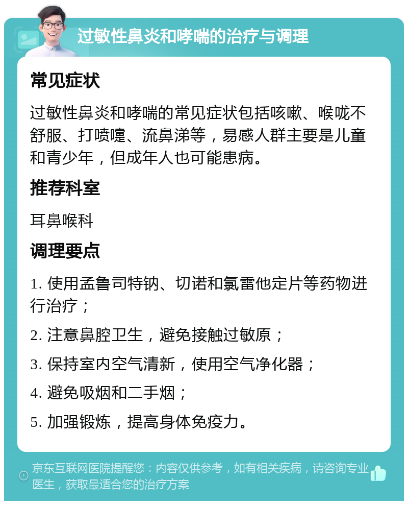 过敏性鼻炎和哮喘的治疗与调理 常见症状 过敏性鼻炎和哮喘的常见症状包括咳嗽、喉咙不舒服、打喷嚏、流鼻涕等，易感人群主要是儿童和青少年，但成年人也可能患病。 推荐科室 耳鼻喉科 调理要点 1. 使用孟鲁司特钠、切诺和氯雷他定片等药物进行治疗； 2. 注意鼻腔卫生，避免接触过敏原； 3. 保持室内空气清新，使用空气净化器； 4. 避免吸烟和二手烟； 5. 加强锻炼，提高身体免疫力。