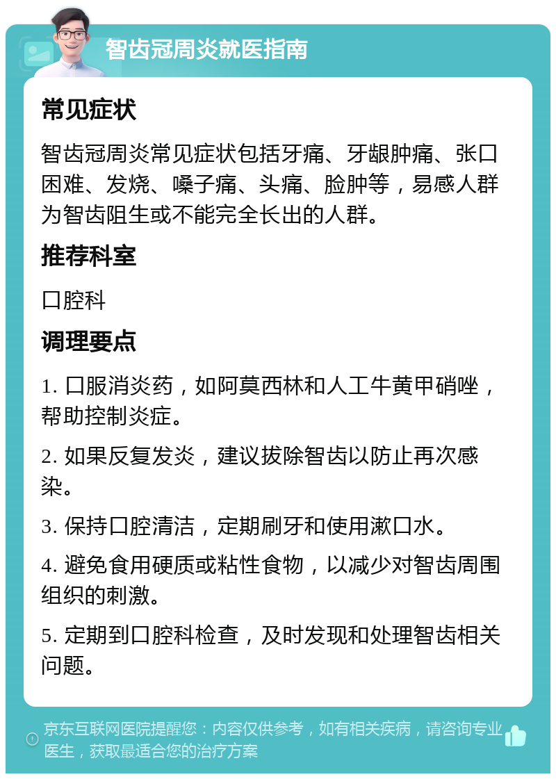 智齿冠周炎就医指南 常见症状 智齿冠周炎常见症状包括牙痛、牙龈肿痛、张口困难、发烧、嗓子痛、头痛、脸肿等，易感人群为智齿阻生或不能完全长出的人群。 推荐科室 口腔科 调理要点 1. 口服消炎药，如阿莫西林和人工牛黄甲硝唑，帮助控制炎症。 2. 如果反复发炎，建议拔除智齿以防止再次感染。 3. 保持口腔清洁，定期刷牙和使用漱口水。 4. 避免食用硬质或粘性食物，以减少对智齿周围组织的刺激。 5. 定期到口腔科检查，及时发现和处理智齿相关问题。