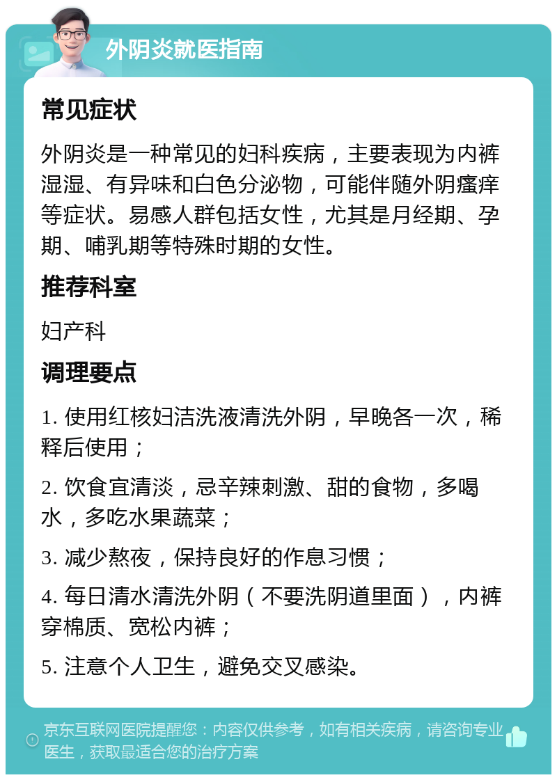 外阴炎就医指南 常见症状 外阴炎是一种常见的妇科疾病，主要表现为内裤湿湿、有异味和白色分泌物，可能伴随外阴瘙痒等症状。易感人群包括女性，尤其是月经期、孕期、哺乳期等特殊时期的女性。 推荐科室 妇产科 调理要点 1. 使用红核妇洁洗液清洗外阴，早晚各一次，稀释后使用； 2. 饮食宜清淡，忌辛辣刺激、甜的食物，多喝水，多吃水果蔬菜； 3. 减少熬夜，保持良好的作息习惯； 4. 每日清水清洗外阴（不要洗阴道里面），内裤穿棉质、宽松内裤； 5. 注意个人卫生，避免交叉感染。