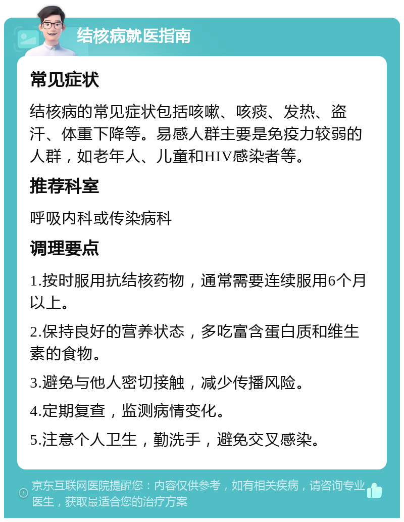 结核病就医指南 常见症状 结核病的常见症状包括咳嗽、咳痰、发热、盗汗、体重下降等。易感人群主要是免疫力较弱的人群，如老年人、儿童和HIV感染者等。 推荐科室 呼吸内科或传染病科 调理要点 1.按时服用抗结核药物，通常需要连续服用6个月以上。 2.保持良好的营养状态，多吃富含蛋白质和维生素的食物。 3.避免与他人密切接触，减少传播风险。 4.定期复查，监测病情变化。 5.注意个人卫生，勤洗手，避免交叉感染。