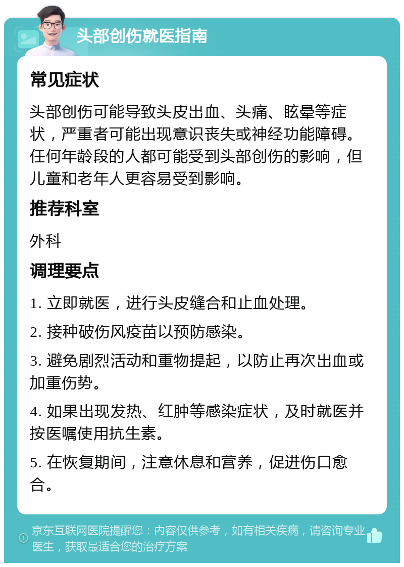 头部创伤就医指南 常见症状 头部创伤可能导致头皮出血、头痛、眩晕等症状，严重者可能出现意识丧失或神经功能障碍。任何年龄段的人都可能受到头部创伤的影响，但儿童和老年人更容易受到影响。 推荐科室 外科 调理要点 1. 立即就医，进行头皮缝合和止血处理。 2. 接种破伤风疫苗以预防感染。 3. 避免剧烈活动和重物提起，以防止再次出血或加重伤势。 4. 如果出现发热、红肿等感染症状，及时就医并按医嘱使用抗生素。 5. 在恢复期间，注意休息和营养，促进伤口愈合。