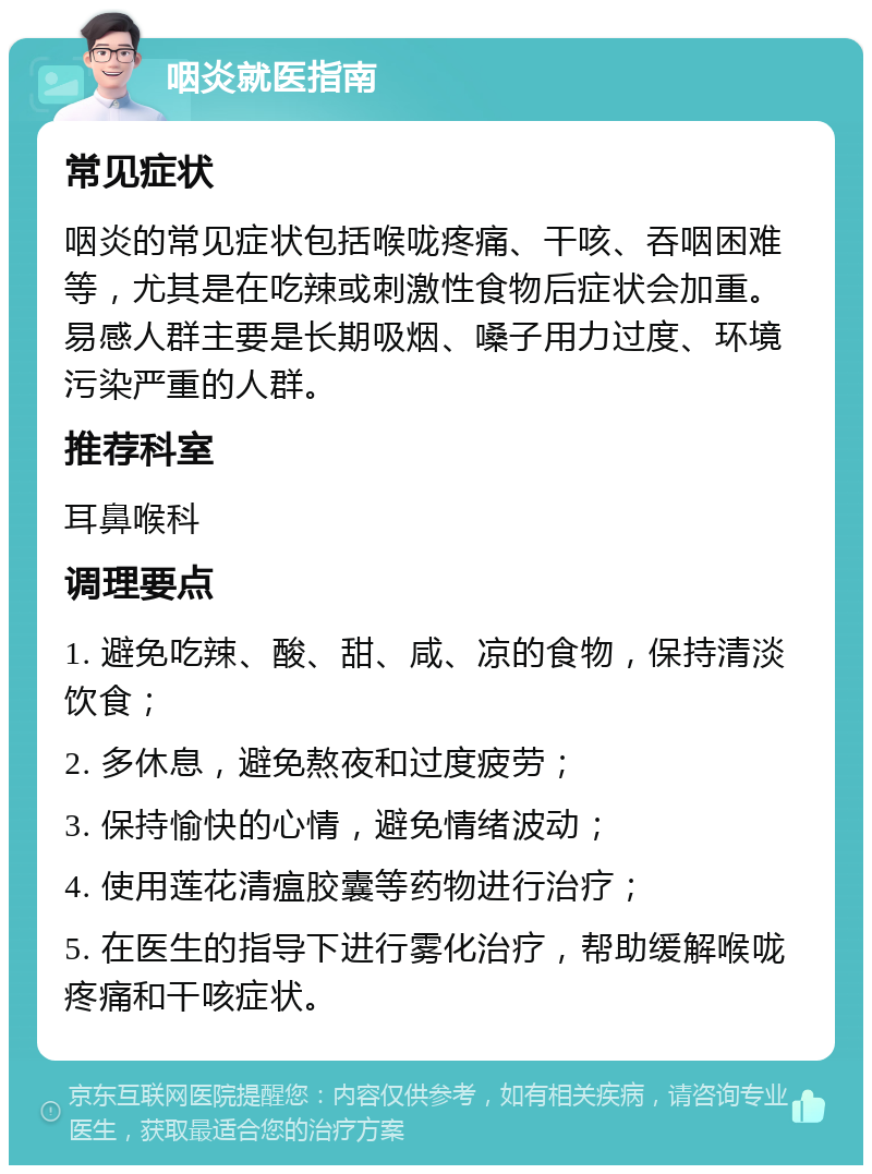 咽炎就医指南 常见症状 咽炎的常见症状包括喉咙疼痛、干咳、吞咽困难等，尤其是在吃辣或刺激性食物后症状会加重。易感人群主要是长期吸烟、嗓子用力过度、环境污染严重的人群。 推荐科室 耳鼻喉科 调理要点 1. 避免吃辣、酸、甜、咸、凉的食物，保持清淡饮食； 2. 多休息，避免熬夜和过度疲劳； 3. 保持愉快的心情，避免情绪波动； 4. 使用莲花清瘟胶囊等药物进行治疗； 5. 在医生的指导下进行雾化治疗，帮助缓解喉咙疼痛和干咳症状。