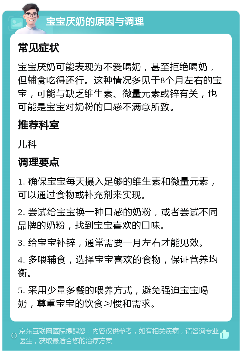 宝宝厌奶的原因与调理 常见症状 宝宝厌奶可能表现为不爱喝奶，甚至拒绝喝奶，但辅食吃得还行。这种情况多见于8个月左右的宝宝，可能与缺乏维生素、微量元素或锌有关，也可能是宝宝对奶粉的口感不满意所致。 推荐科室 儿科 调理要点 1. 确保宝宝每天摄入足够的维生素和微量元素，可以通过食物或补充剂来实现。 2. 尝试给宝宝换一种口感的奶粉，或者尝试不同品牌的奶粉，找到宝宝喜欢的口味。 3. 给宝宝补锌，通常需要一月左右才能见效。 4. 多喂辅食，选择宝宝喜欢的食物，保证营养均衡。 5. 采用少量多餐的喂养方式，避免强迫宝宝喝奶，尊重宝宝的饮食习惯和需求。