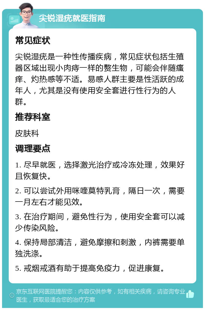 尖锐湿疣就医指南 常见症状 尖锐湿疣是一种性传播疾病，常见症状包括生殖器区域出现小肉痔一样的赘生物，可能会伴随瘙痒、灼热感等不适。易感人群主要是性活跃的成年人，尤其是没有使用安全套进行性行为的人群。 推荐科室 皮肤科 调理要点 1. 尽早就医，选择激光治疗或冷冻处理，效果好且恢复快。 2. 可以尝试外用咪喹莫特乳膏，隔日一次，需要一月左右才能见效。 3. 在治疗期间，避免性行为，使用安全套可以减少传染风险。 4. 保持局部清洁，避免摩擦和刺激，内裤需要单独洗涤。 5. 戒烟戒酒有助于提高免疫力，促进康复。