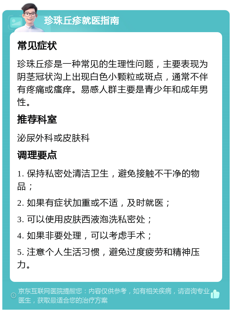 珍珠丘疹就医指南 常见症状 珍珠丘疹是一种常见的生理性问题，主要表现为阴茎冠状沟上出现白色小颗粒或斑点，通常不伴有疼痛或瘙痒。易感人群主要是青少年和成年男性。 推荐科室 泌尿外科或皮肤科 调理要点 1. 保持私密处清洁卫生，避免接触不干净的物品； 2. 如果有症状加重或不适，及时就医； 3. 可以使用皮肤西液泡洗私密处； 4. 如果非要处理，可以考虑手术； 5. 注意个人生活习惯，避免过度疲劳和精神压力。