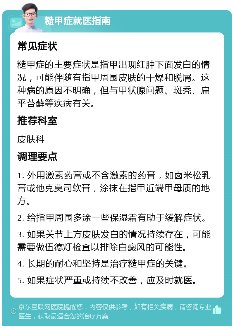 糙甲症就医指南 常见症状 糙甲症的主要症状是指甲出现红肿下面发白的情况，可能伴随有指甲周围皮肤的干燥和脱屑。这种病的原因不明确，但与甲状腺问题、斑秃、扁平苔藓等疾病有关。 推荐科室 皮肤科 调理要点 1. 外用激素药膏或不含激素的药膏，如卤米松乳膏或他克莫司软膏，涂抹在指甲近端甲母质的地方。 2. 给指甲周围多涂一些保湿霜有助于缓解症状。 3. 如果关节上方皮肤发白的情况持续存在，可能需要做伍德灯检查以排除白癜风的可能性。 4. 长期的耐心和坚持是治疗糙甲症的关键。 5. 如果症状严重或持续不改善，应及时就医。