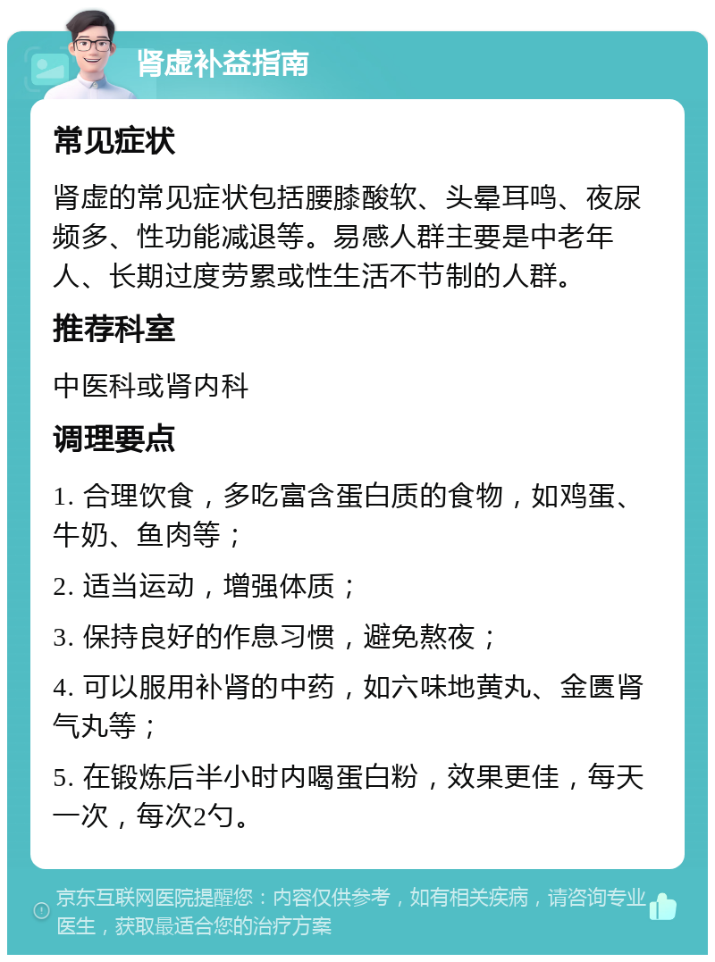 肾虚补益指南 常见症状 肾虚的常见症状包括腰膝酸软、头晕耳鸣、夜尿频多、性功能减退等。易感人群主要是中老年人、长期过度劳累或性生活不节制的人群。 推荐科室 中医科或肾内科 调理要点 1. 合理饮食，多吃富含蛋白质的食物，如鸡蛋、牛奶、鱼肉等； 2. 适当运动，增强体质； 3. 保持良好的作息习惯，避免熬夜； 4. 可以服用补肾的中药，如六味地黄丸、金匮肾气丸等； 5. 在锻炼后半小时内喝蛋白粉，效果更佳，每天一次，每次2勺。